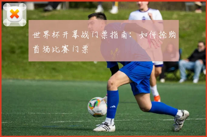 世界杯开幕战门票指南:如何抢购首场比赛门票