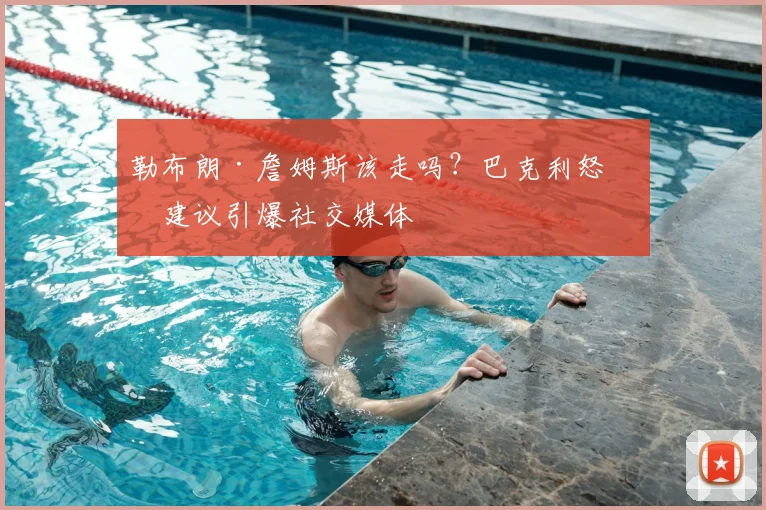 勒布朗·詹姆斯该走吗？巴克利怒吼建议引爆社交媒体