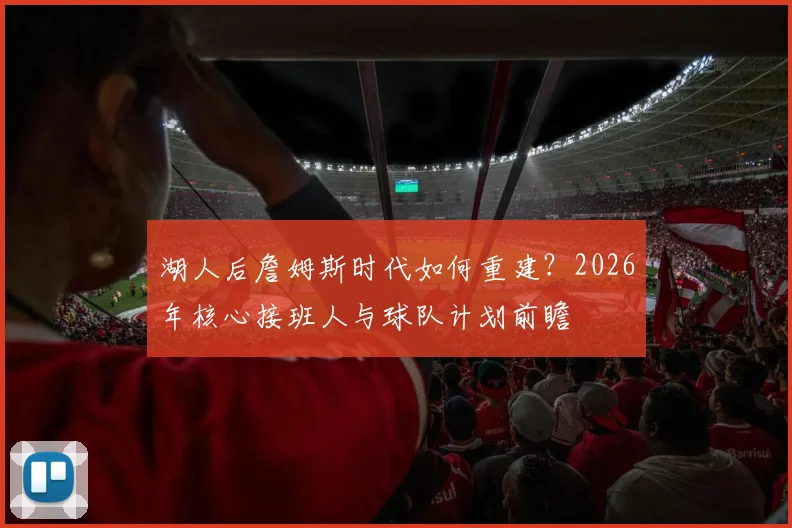 湖人后詹姆斯时代如何重建？2026年核心接班人与球队计划前瞻