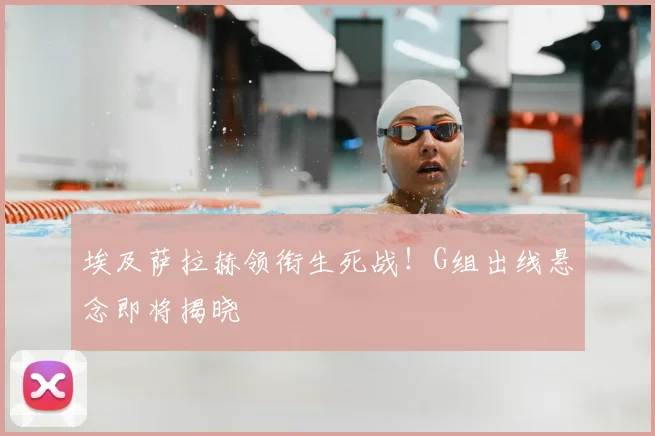 埃及萨拉赫领衔生死战!G组出线悬念即将揭晓