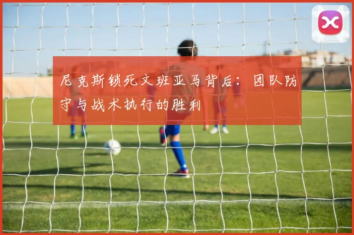 尼克斯锁死文班亚马背后:团队防守与战术执行的胜利