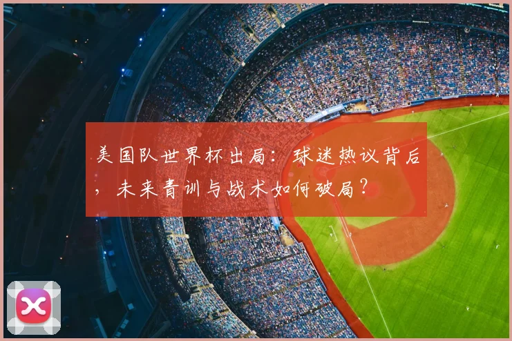 美国队世界杯出局：球迷热议背后，未来青训与战术如何破局？