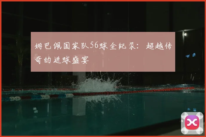 姆巴佩国家队56球全纪录:超越传奇的进球盛宴