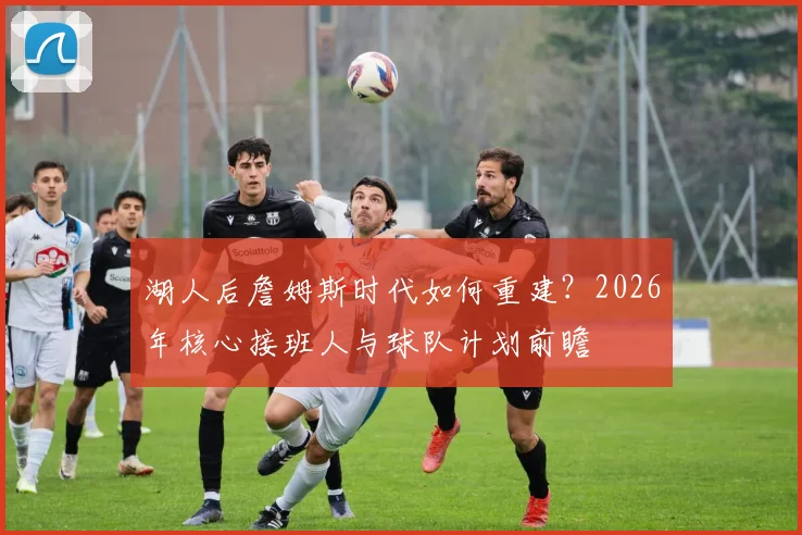 湖人后詹姆斯时代如何重建？2026年核心接班人与球队计划前瞻
