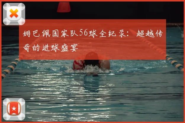 姆巴佩国家队56球全纪录:超越传奇的进球盛宴